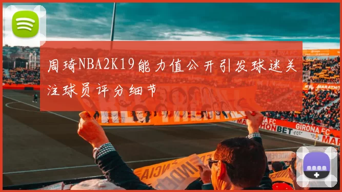 周琦NBA2K19能力值公开引发球迷关注球员评分细节