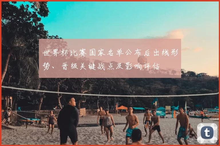 世界杯比赛国家名单公布后出线形势、晋级关键战点及影响评估