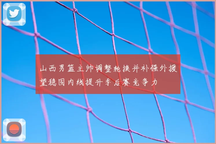 山西男篮主帅调整轮换并补强外援望稳固内线提升季后赛竞争力