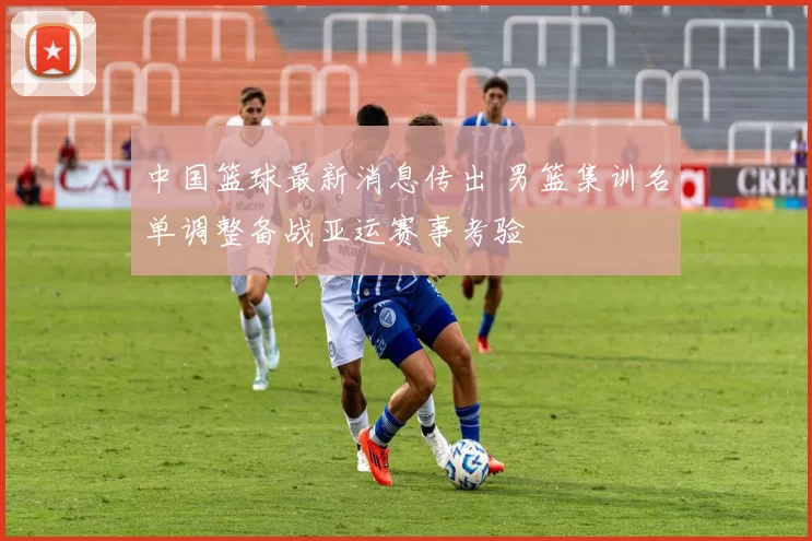 中国篮球最新消息传出 男篮集训名单调整备战亚运赛事考验