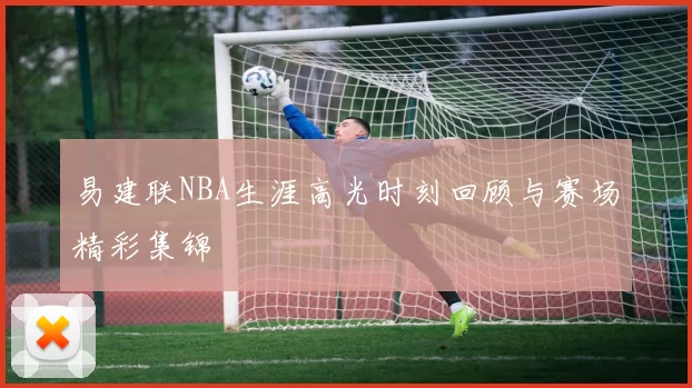 易建联NBA生涯高光时刻回顾与赛场精彩集锦