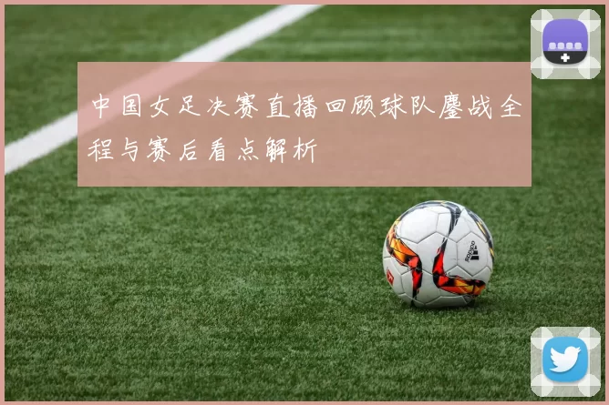 中国女足决赛直播回顾球队鏖战全程与赛后看点解析