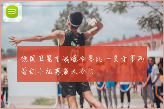 德国卫冕首战爆冷零比一负于墨西哥创小组赛最大冷门