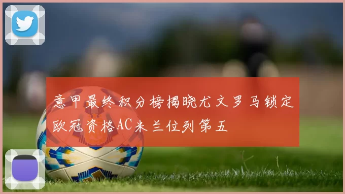 意甲最终积分榜揭晓尤文罗马锁定欧冠资格AC米兰位列第五