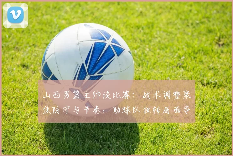 山西男篮主帅谈比赛:战术调整聚焦防守与节奏,助球队扭转局面争取胜利