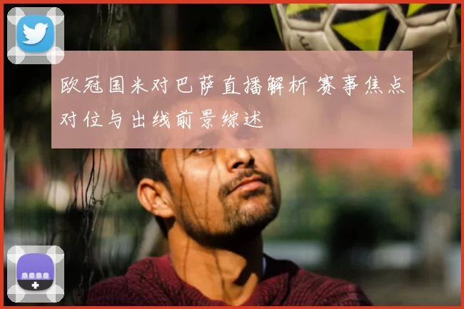 欧冠国米对巴萨直播解析 赛事焦点对位与出线前景综述