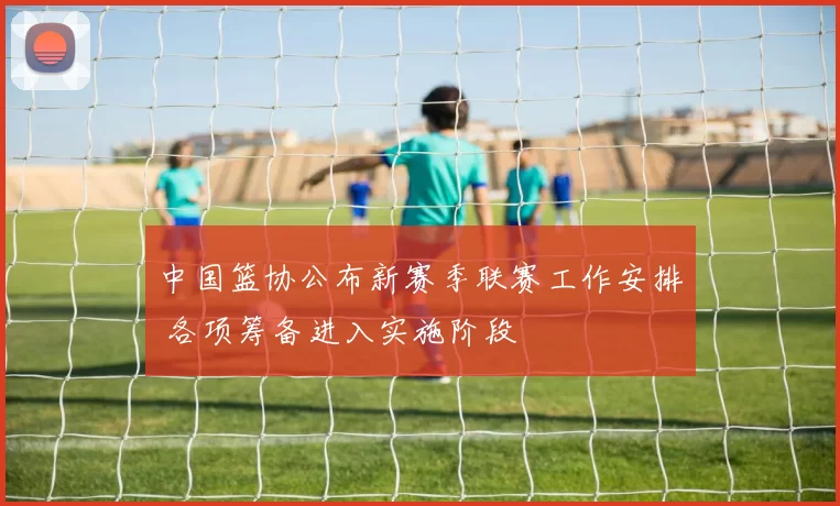 中国篮协公布新赛季联赛工作安排 各项筹备进入实施阶段