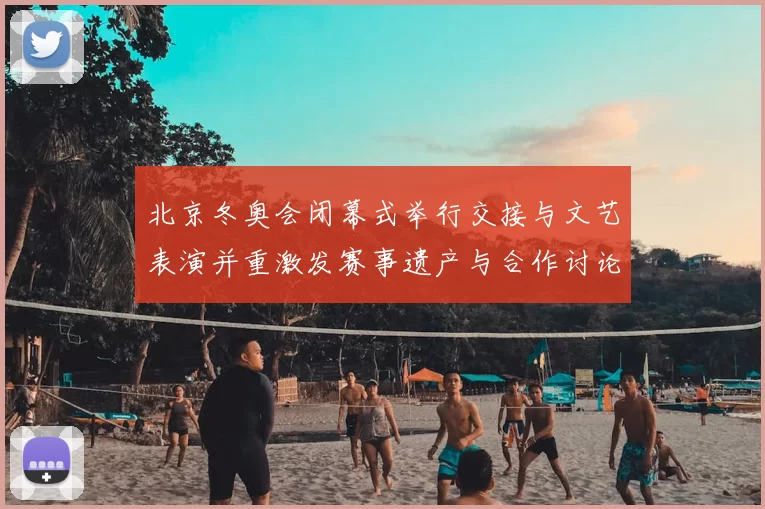 北京冬奥会闭幕式举行交接与文艺表演并重激发赛事遗产与合作讨论