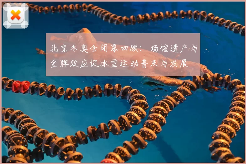 北京冬奥会闭幕回顾:场馆遗产与金牌效应促冰雪运动普及与发展