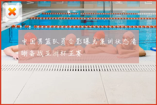 中国男篮队员合影曝光集训状态清晰备战亚洲杯正赛