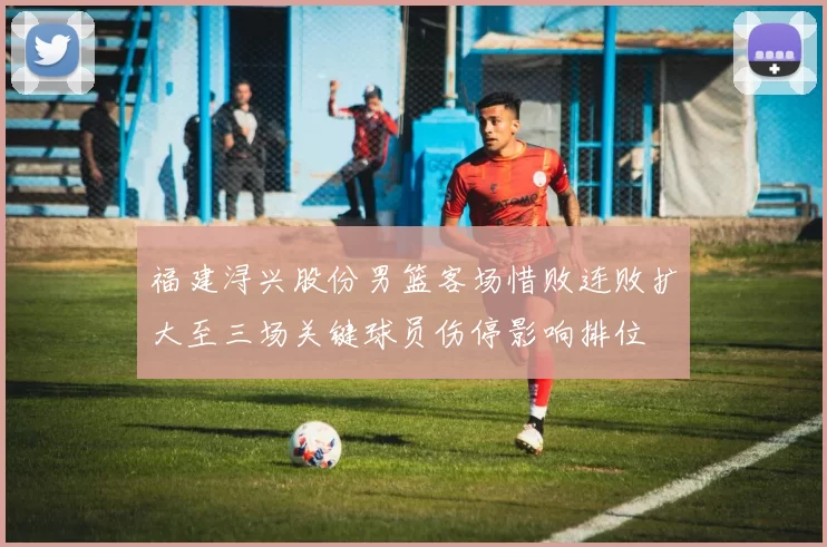 福建浔兴股份男篮客场惜败连败扩大至三场关键球员伤停影响排位