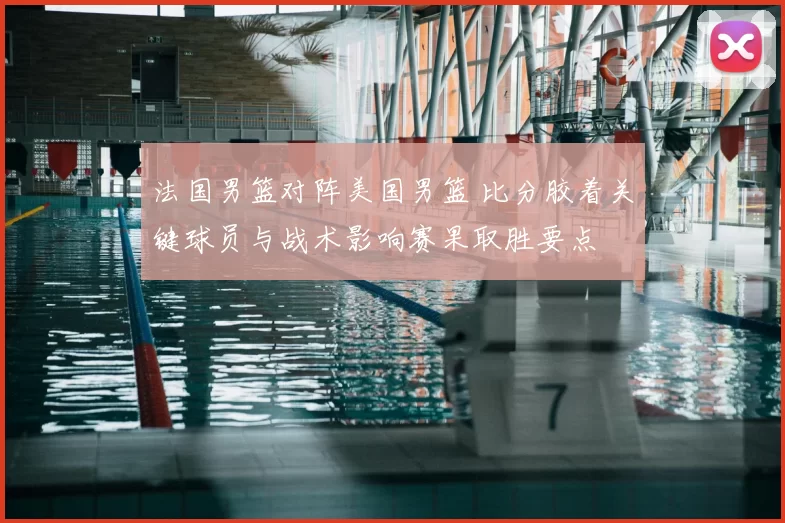 法国男篮对阵美国男篮 比分胶着关键球员与战术影响赛果取胜要点