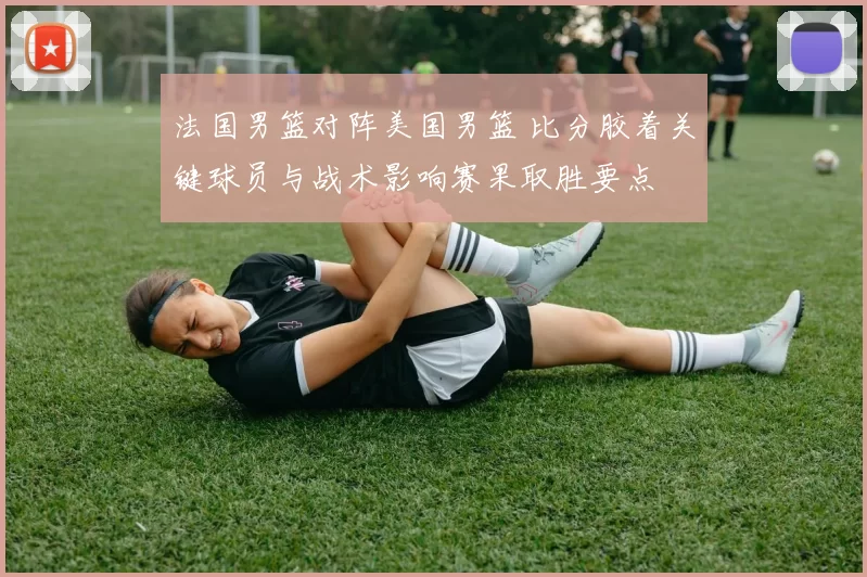 法国男篮对阵美国男篮 比分胶着关键球员与战术影响赛果取胜要点