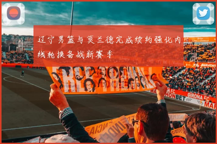 辽宁男篮与莫兰德完成续约强化内线轮换备战新赛季