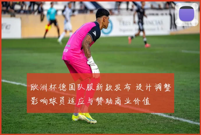 欧洲杯德国队服新款发布 设计调整影响球员适应与赞助商业价值