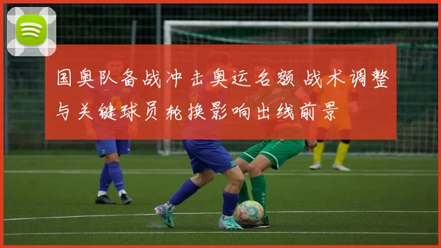 国奥队备战冲击奥运名额 战术调整与关键球员轮换影响出线前景