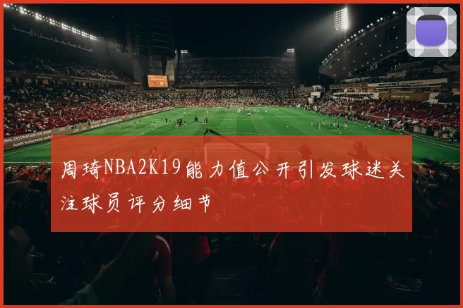 周琦NBA2K19能力值公开引发球迷关注球员评分细节