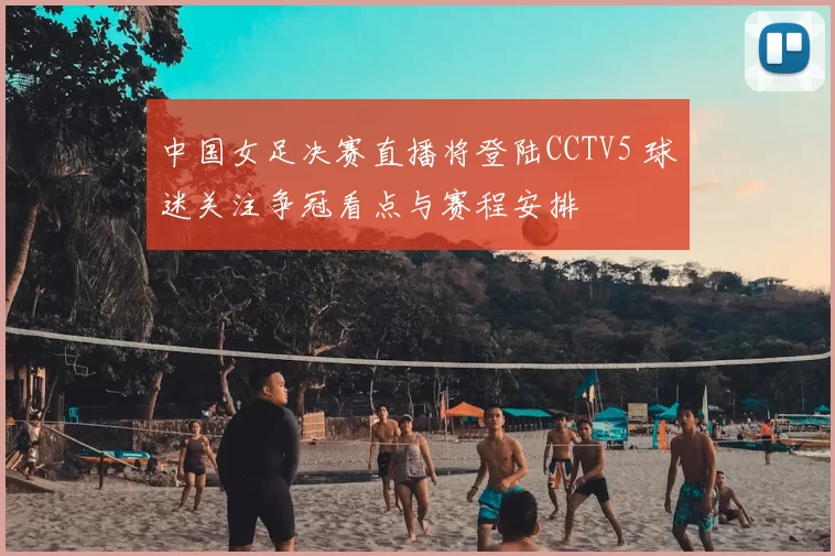 中国女足决赛直播将登陆CCTV5 球迷关注争冠看点与赛程安排
