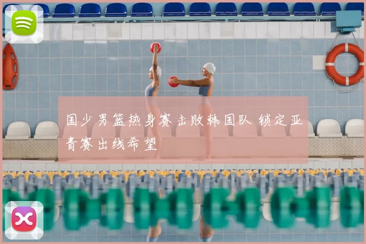 国少男篮热身赛击败韩国队 锁定亚青赛出线希望