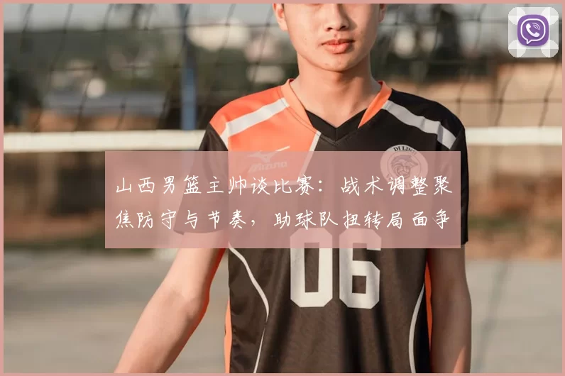 山西男篮主帅谈比赛:战术调整聚焦防守与节奏,助球队扭转局面争取胜利