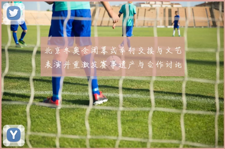 北京冬奥会闭幕式举行交接与文艺表演并重激发赛事遗产与合作讨论