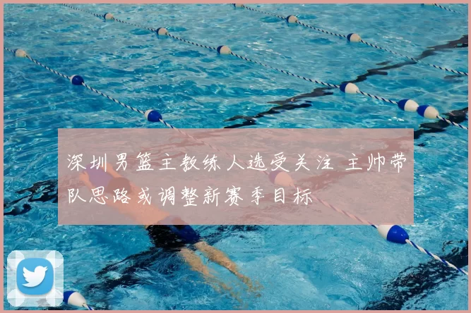 深圳男篮主教练人选受关注 主帅带队思路或调整新赛季目标