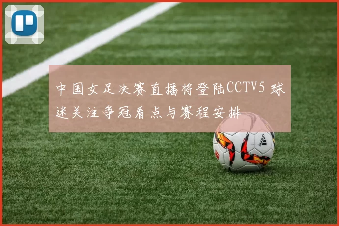中国女足决赛直播将登陆CCTV5 球迷关注争冠看点与赛程安排