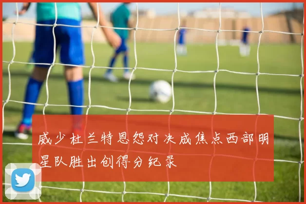 威少杜兰特恩怨对决成焦点西部明星队胜出创得分纪录