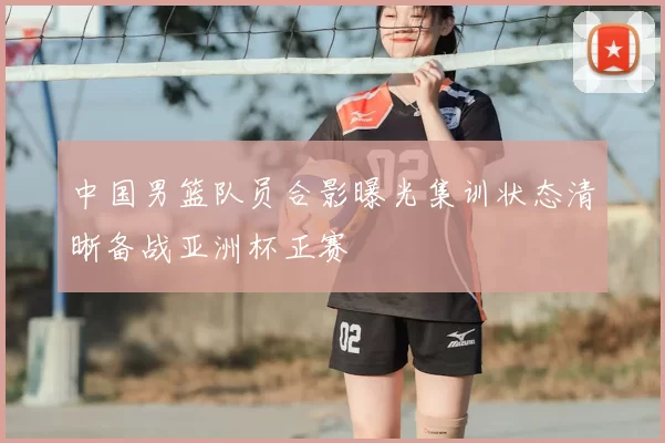 中国男篮队员合影曝光集训状态清晰备战亚洲杯正赛