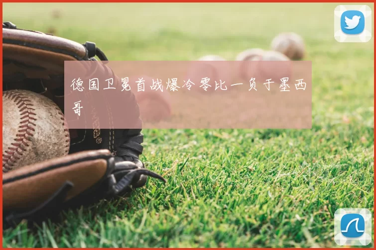 德国卫冕首战爆冷零比一负于墨西哥