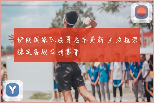 伊朗国家队成员名单更新 主力框架稳定备战亚洲赛事