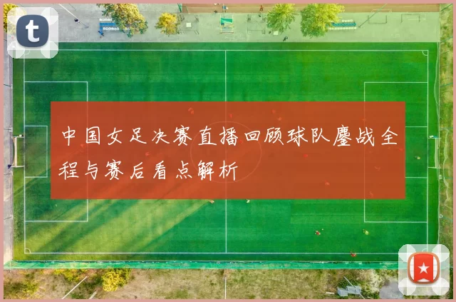 中国女足决赛直播回顾球队鏖战全程与赛后看点解析
