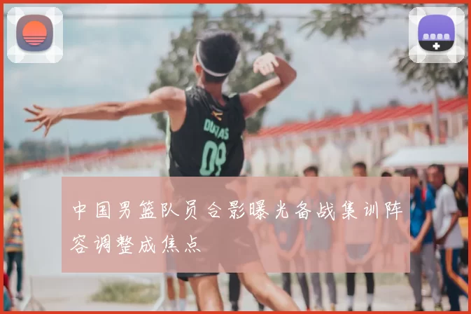 中国男篮队员合影曝光备战集训阵容调整成焦点