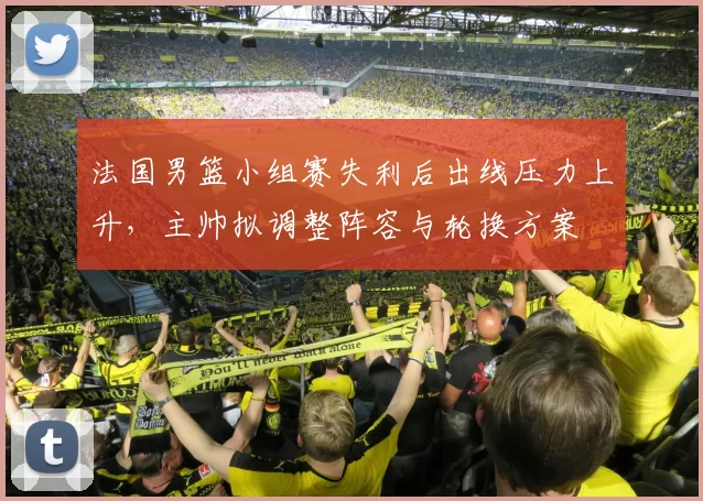 法国男篮小组赛失利后出线压力上升，主帅拟调整阵容与轮换方案