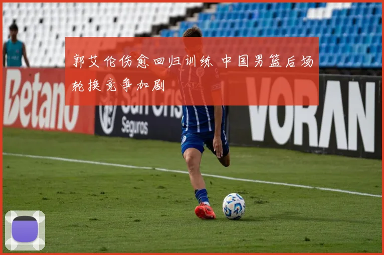 郭艾伦伤愈回归训练 中国男篮后场轮换竞争加剧