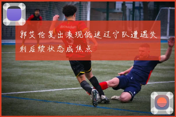 郭艾伦复出表现低迷辽宁队遭遇失利后续状态成焦点